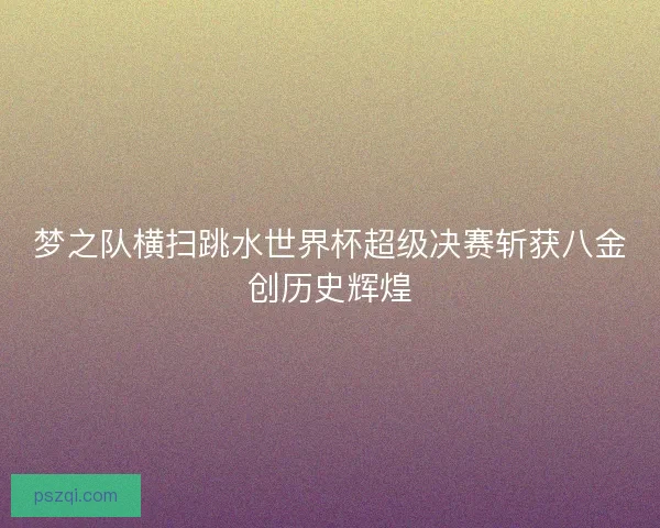 梦之队横扫跳水世界杯超级决赛斩获八金创历史辉煌
