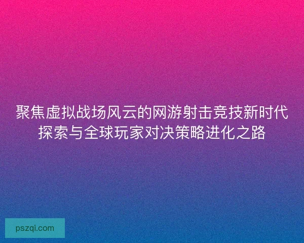 聚焦虚拟战场风云的网游射击竞技新时代探索与全球玩家对决策略进化之路