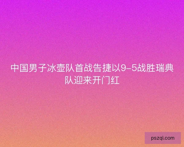 中国男子冰壶队首战告捷以9-5战胜瑞典队迎来开门红 中国男子冰壶队首战告捷以9-5战胜瑞典队迎来开门红