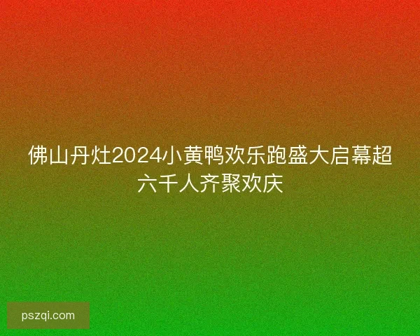 佛山丹灶2024小黄鸭欢乐跑盛大启幕超六千人齐聚欢庆 佛山丹灶2024小黄鸭欢乐跑盛大启幕超六千人齐聚欢庆