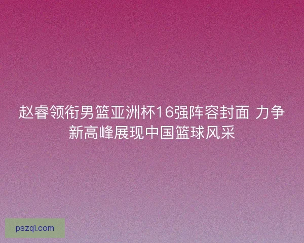 赵睿领衔男篮亚洲杯16强阵容封面 力争新高峰展现中国篮球风采