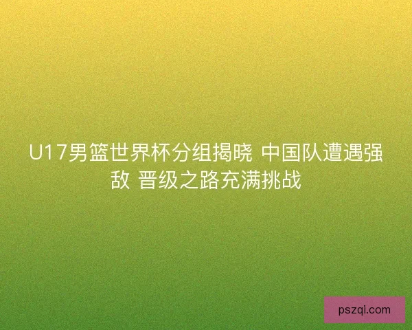 U17男篮世界杯分组揭晓 中国队遭遇强敌 晋级之路充满挑战