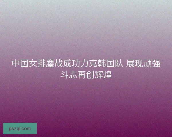 中国女排鏖战成功力克韩国队 展现顽强斗志再创辉煌