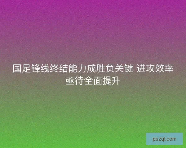 国足锋线终结能力成胜负关键 进攻效率亟待全面提升