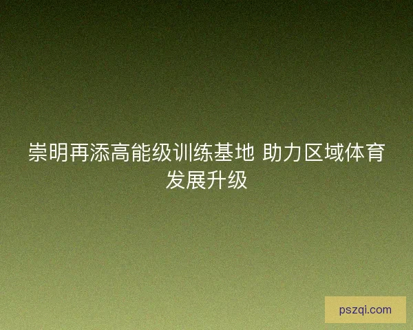 崇明再添高能级训练基地 助力区域体育发展升级