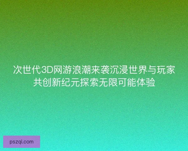 次世代3D网游浪潮来袭沉浸世界与玩家共创新纪元探索无限可能体验
