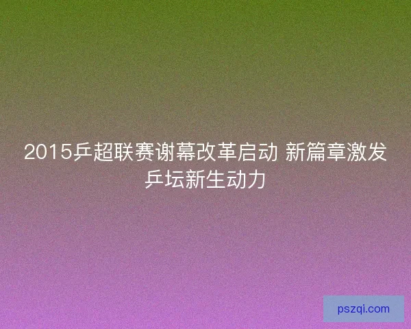 2015乒超联赛谢幕改革启动 新篇章激发乒坛新生动力 2015乒超联赛谢幕改革启动 新篇章激发乒坛新生动力