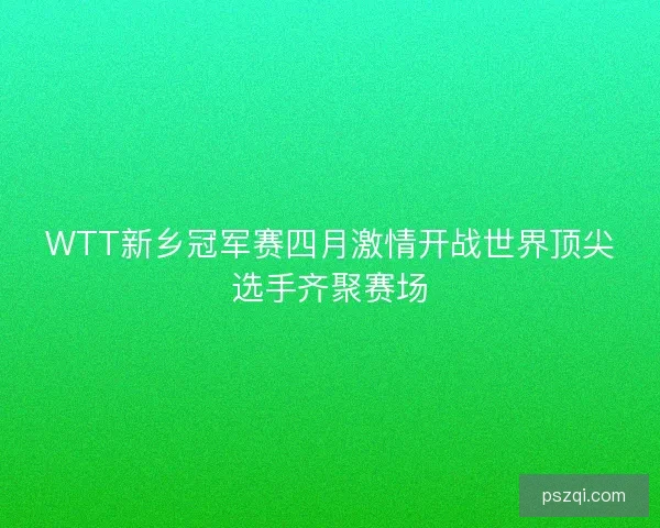 WTT新乡冠军赛四月激情开战世界顶尖选手齐聚赛场