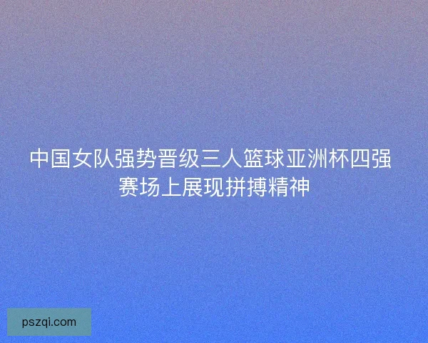 中国女队强势晋级三人篮球亚洲杯四强 赛场上展现拼搏精神