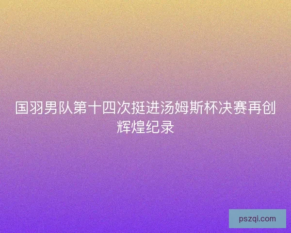 国羽男队第十四次挺进汤姆斯杯决赛再创辉煌纪录