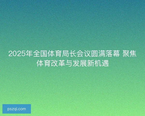 2025年全国体育局长会议圆满落幕 聚焦体育改革与发展新机遇