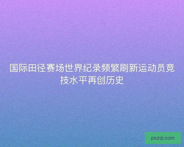 国际田径赛场世界纪录频繁刷新运动员竞技水平再创历史 国际田径赛场世界纪录频繁刷新运动员竞技水平再创历史