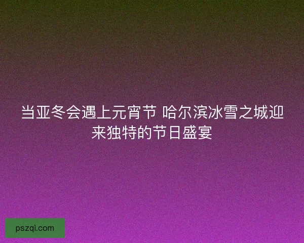 当亚冬会遇上元宵节 哈尔滨冰雪之城迎来独特的节日盛宴 当亚冬会遇上元宵节 哈尔滨冰雪之城迎来独特的节日盛宴