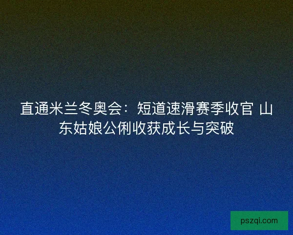 直通米兰冬奥会：短道速滑赛季收官 山东姑娘公俐收获成长与突破