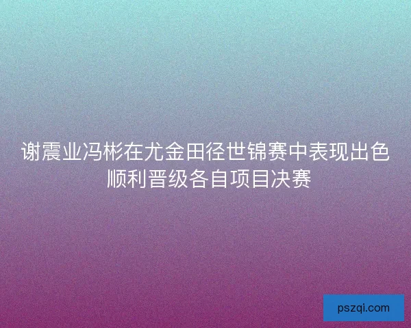 谢震业冯彬在尤金田径世锦赛中表现出色 顺利晋级各自项目决赛