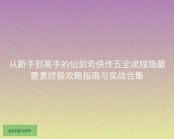 从新手到高手的仙剑奇侠传五全流程隐藏要素终极攻略指南与实战合集 从新手到高手的仙剑奇侠传五全流程隐藏要素终极攻略指南与实战合集