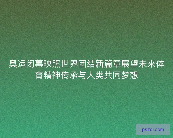 奥运闭幕映照世界团结新篇章展望未来体育精神传承与人类共同梦想