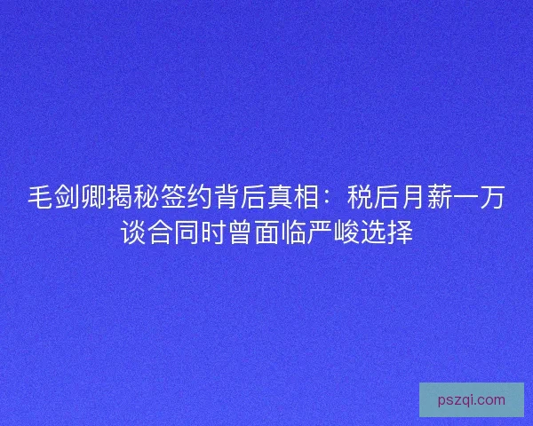 毛剑卿揭秘签约背后真相：税后月薪一万谈合同时曾面临严峻选择