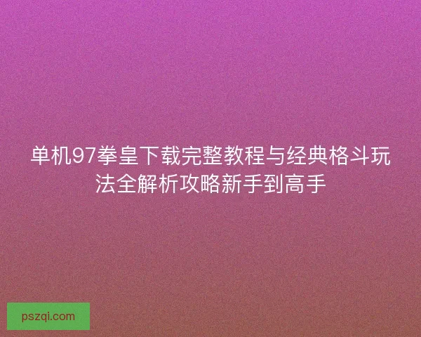 单机97拳皇下载完整教程与经典格斗玩法全解析攻略新手到高手
